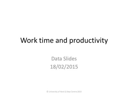 Work time and productivity Data Slides 18/02/2015 © University of Kent Q-Step Centre 2015.