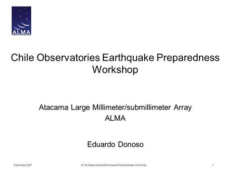 December 2007Chile Observatories Earthquake Preparedness Workshop1 Atacama Large Millimeter/submillimeter Array ALMA Eduardo Donoso.