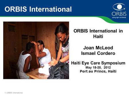 1 | ORBIS International ORBIS International ORBIS International in Haiti Joan McLeod Ismael Cordero Haiti Eye Care Symposium May 18-20, 2012 Port au Prince,