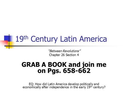 19 th Century Latin America “Between Revolutions” Chapter 26 Section 4 GRAB A BOOK and join me on Pgs. 658-662 EQ: How did Latin America develop politically.