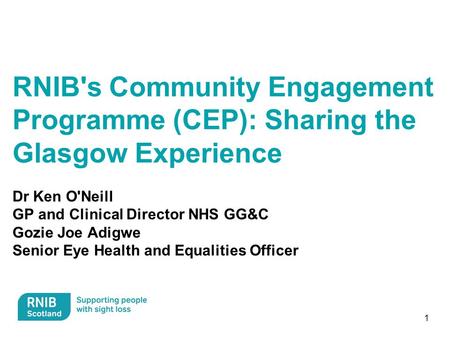 1 RNIB's Community Engagement Programme (CEP): Sharing the Glasgow Experience Dr Ken O'Neill GP and Clinical Director NHS GG&C Gozie Joe Adigwe Senior.