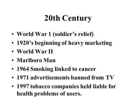 20th Century World War 1 (soldier’s relief) 1920’s beginning of heavy marketing World War II Marlboro Man 1964 Smoking linked to cancer 1971 advertisements.
