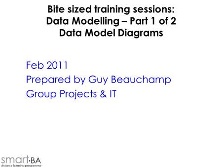 Bite sized training sessions: Data Modelling – Part 1 of 2 Data Model Diagrams Feb 2011 Prepared by Guy Beauchamp Group Projects & IT.