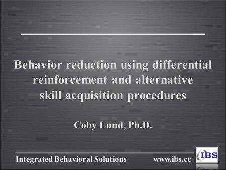Integrated Behavioral Solutions www.ibs.cc Behavior reduction using differential reinforcement and alternative skill acquisition procedures Coby Lund,