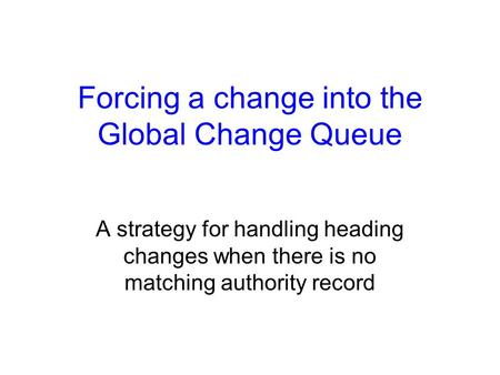 Forcing a change into the Global Change Queue A strategy for handling heading changes when there is no matching authority record.