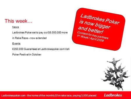 Ladbrokes Poker is now bigger and better! Content for key partners 1 st Week / April 2009 Ladbrokespoker.com - the home of the monthly $1m rake race, paying.