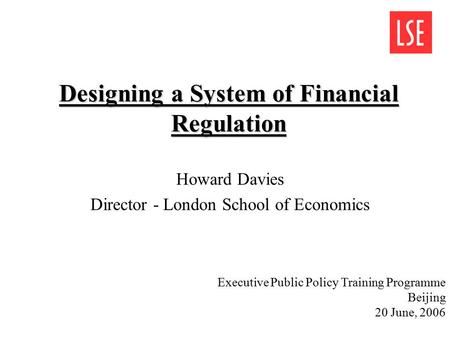 Designing a System of Financial Regulation Howard Davies Director - London School of Economics Executive Public Policy Training Programme Beijing 20 June,