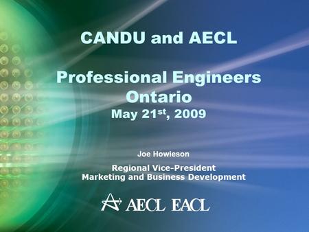 CANDU and AECL Professional Engineers Ontario May 21 st, 2009 Joe Howieson Regional Vice-President Marketing and Business Development.