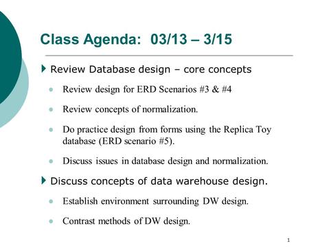 1 Class Agenda: 03/13 – 3/15  Review Database design – core concepts Review design for ERD Scenarios #3 & #4 Review concepts of normalization. Do practice.