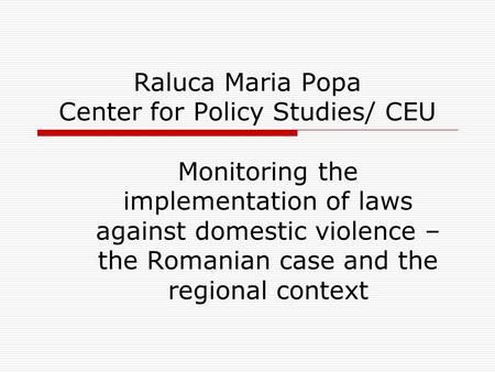 Raluca Maria Popa Center for Policy Studies/ CEU Monitoring the implementation of laws against domestic violence – the Romanian case and the regional context.