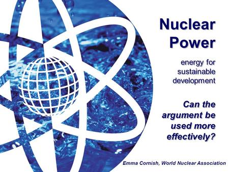 Nuclear Power energy for sustainable development Can the argument be used more effectively? Emma Cornish, World Nuclear Association.