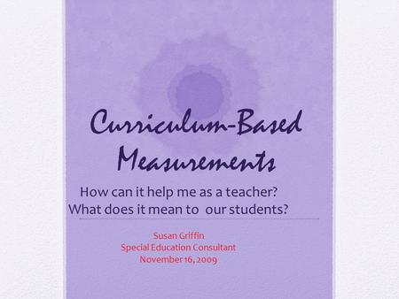 Curriculum-Based Measurements How can it help me as a teacher? What does it mean to our students? Susan Griffin Special Education Consultant November 16,