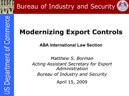 Modernizing Export Controls ABA International Law Section Matthew S. Borman Acting Assistant Secretary for Export Administration Bureau of Industry and.