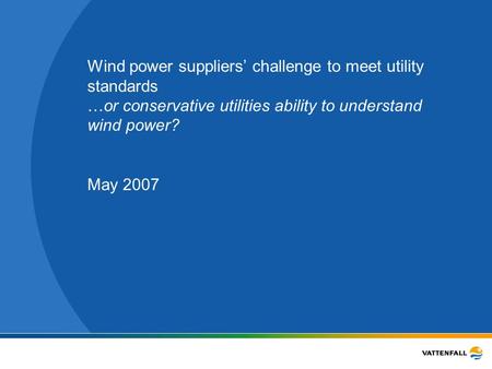 Wind power suppliers’ challenge to meet utility standards …or conservative utilities ability to understand wind power? May 2007.