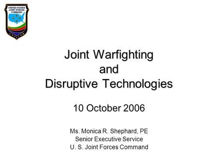 Joint Warfighting and Disruptive Technologies 10 October 2006 Ms. Monica R. Shephard, PE Senior Executive Service U. S. Joint Forces Command.