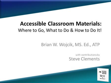 Accessible Classroom Materials: Where to Go, What to Do & How to Do It! Brian W. Wojcik, MS. Ed., ATP with contributions by Steve Clements.
