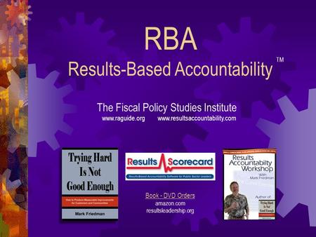 RBA Results-Based Accountability The Fiscal Policy Studies Institute www.raguide.org www.resultsaccountability.com Book - DVD Orders amazon.com resultsleadership.org.