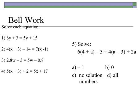 Bell Work Solve each equation. 1) 8y + 3 = 5y + 15 2) 4(x + 3) – 14 = 7(x -1) 3) 2.8w – 3 = 5w – 0.8 4) 5(x + 3) + 2 = 5x + 17 5) Solve: 6(4 + a) – 3 =