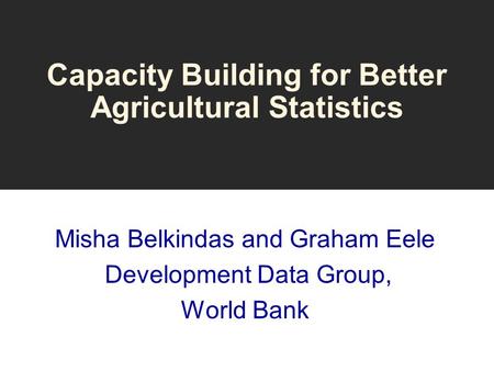 Capacity Building for Better Agricultural Statistics Misha Belkindas and Graham Eele Development Data Group, World Bank.