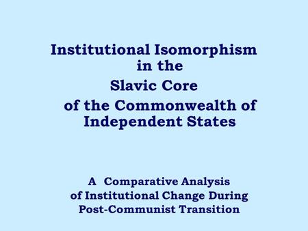 Institutional Isomorphism in the Slavic Core of the Commonwealth of Independent States A Comparative Analysis of Institutional Change During Post-Communist.