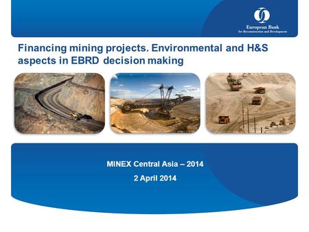 Financing mining projects. Environmental and H&S aspects in EBRD decision making MINEX Central Asia – 2014 2 April 2014.