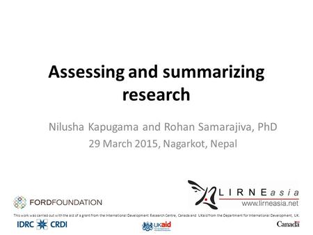 Assessing and summarizing research Nilusha Kapugama and Rohan Samarajiva, PhD 29 March 2015, Nagarkot, Nepal This work was carried out with the aid of.