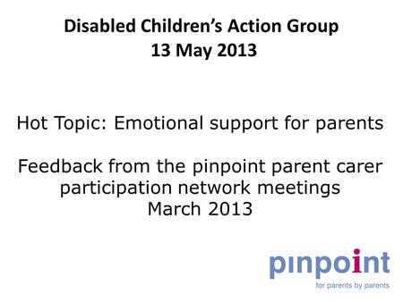 Disabled Children’s Action Group 13 May 2013 Hot Topic: Emotional support for parents Feedback from the pinpoint parent carer participation network meetings.