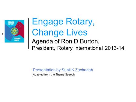 Engage Rotary, Change Lives Agenda of Ron D Burton, President, Rotary International 2013-14 Presentation by Sunil K Zachariah Adapted from the Theme Speech.