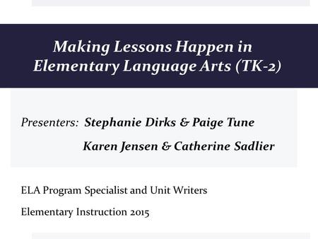 Making Lessons Happen in Elementary Language Arts (TK-2 ) Presenters: Stephanie Dirks & Paige Tune Karen Jensen & Catherine Sadlier ELA Program Specialist.