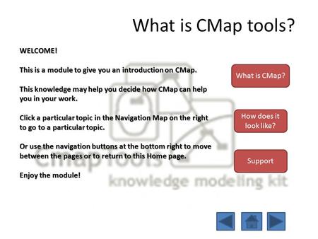 What is CMap tools? WELCOME! This is a module to give you an introduction on CMap. This knowledge may help you decide how CMap can help you in your work.