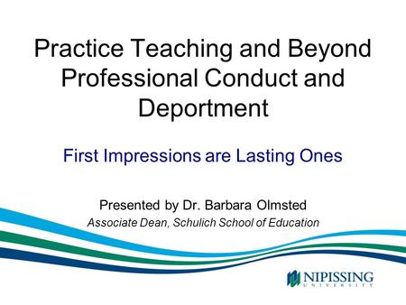 Practice Teaching and Beyond Professional Conduct and Deportment Presented by Dr. Barbara Olmsted Associate Dean, Schulich School of Education First Impressions.