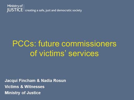 PCCs: future commissioners of victims’ services Jacqui Fincham & Nadia Rosun Victims & Witnesses Ministry of Justice.