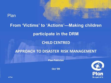 Plan © Plan From ‘Victims’ to ‘Actions’—Making children participate in the DRM CHILD CENTRED APPROACH TO DISASTER RISK MANAGEMENT Plan Pakistan Oct ‘09.