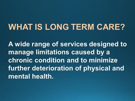 WHAT IS LONG TERM CARE? A wide range of services designed to manage limitations caused by a chronic condition and to minimize further deterioration of.