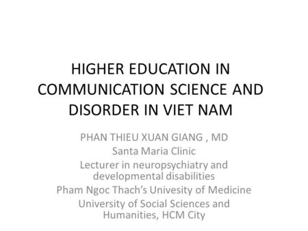HIGHER EDUCATION IN COMMUNICATION SCIENCE AND DISORDER IN VIET NAM PHAN THIEU XUAN GIANG, MD Santa Maria Clinic Lecturer in neuropsychiatry and developmental.