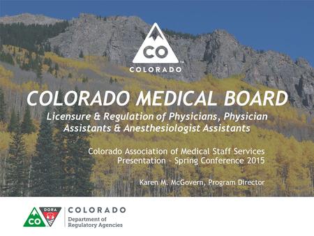 COLORADO MEDICAL BOARD Licensure & Regulation of Physicians, Physician Assistants & Anesthesiologist Assistants Colorado Association of Medical Staff Services.