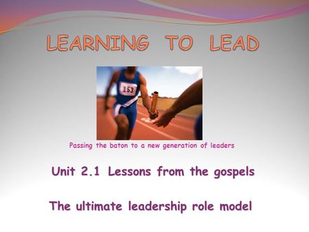 Unit 2.1Lessons from the gospels Unit 2.1Lessons from the gospels The ultimate leadership role model Passing the baton to a new generation of leaders.