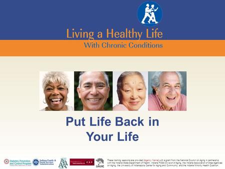 Put Life Back in Your Life These training sessions are provided {Agency Name} with a grant from the National Council on Aging in partnership with the Indiana.
