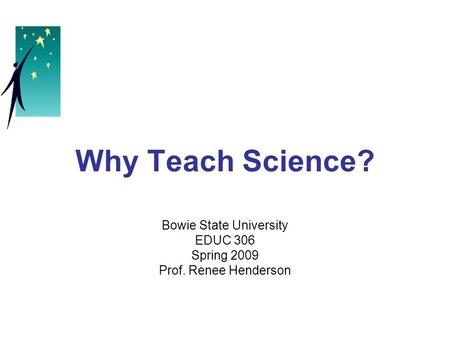 Why Teach Science? Bowie State University EDUC 306 Spring 2009 Prof. Renee Henderson.