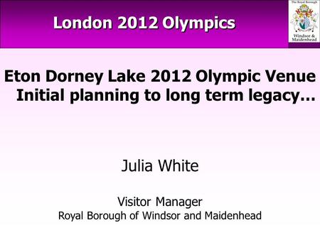 London 2012 Olympics Eton Dorney Lake 2012 Olympic Venue Initial planning to long term legacy… Julia White Visitor Manager Royal Borough of Windsor and.