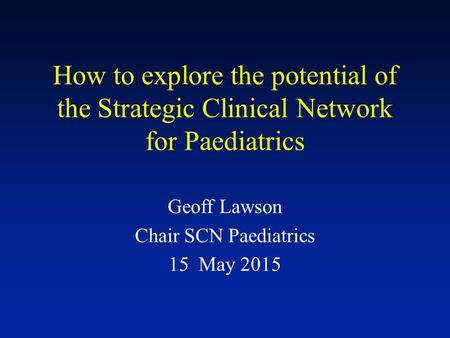 How to explore the potential of the Strategic Clinical Network for Paediatrics Geoff Lawson Chair SCN Paediatrics 15 May 2015.