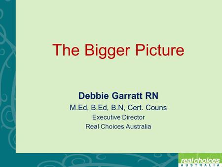 The Bigger Picture Debbie Garratt RN M.Ed, B.Ed, B.N, Cert. Couns Executive Director Real Choices Australia.