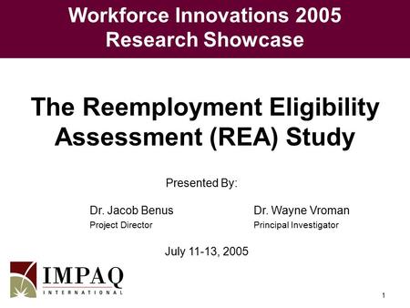 1 Presented By: Dr. Jacob BenusDr. Wayne Vroman Project DirectorPrincipal Investigator July 11-13, 2005 The Reemployment Eligibility Assessment (REA) Study.