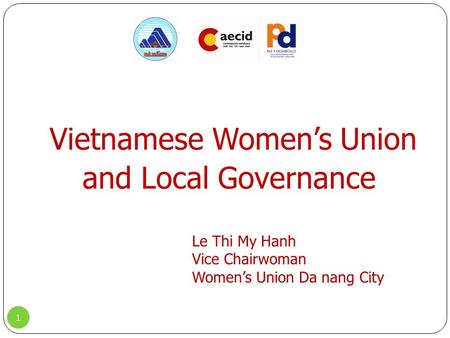 Vietnamese Women’s Union and Local Governance 1 Le Thi My Hanh Vice Chairwoman Women’s Union Da nang City.