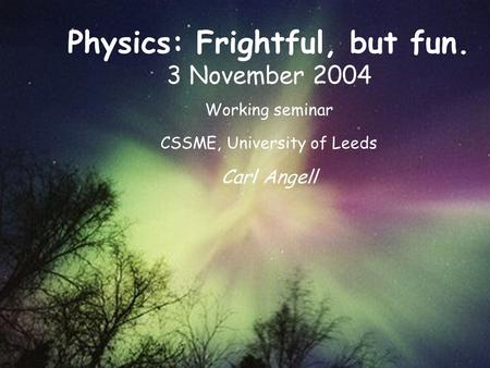 Physics: Frightful, but fun. 3 November 2004 Working seminar CSSME, University of Leeds Carl Angell.