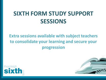 SIXTH FORM STUDY SUPPORT SESSIONS Extra sessions available with subject teachers to consolidate your learning and secure your progression.