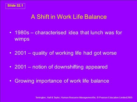 Torrington, Hall & Taylor, Human Resource Management 6e, © Pearson Education Limited 2005 Slide 32.1 A Shift in Work Life Balance 1980s – characterised.