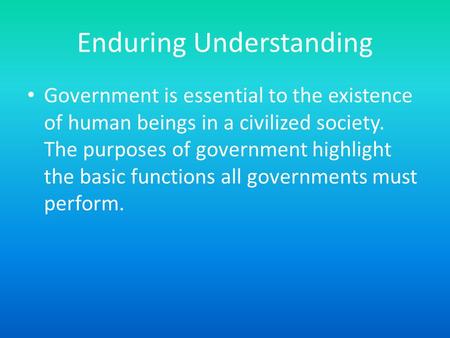 Enduring Understanding Government is essential to the existence of human beings in a civilized society. The purposes of government highlight the basic.