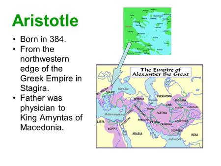 Aristotle Born in 384. From the northwestern edge of the Greek Empire in Stagira. Father was physician to King Amyntas of Macedonia.