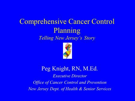 Comprehensive Cancer Control Planning Telling New Jersey’s Story Peg Knight, RN, M.Ed. Executive Director Office of Cancer Control and Prevention New.
